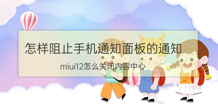 怎样阻止手机通知面板的通知 miui12怎么关闭内容中心？